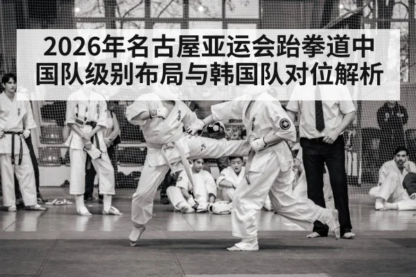 2026年名古屋亚运会跆拳道中国队级别布局与韩国队对位解析