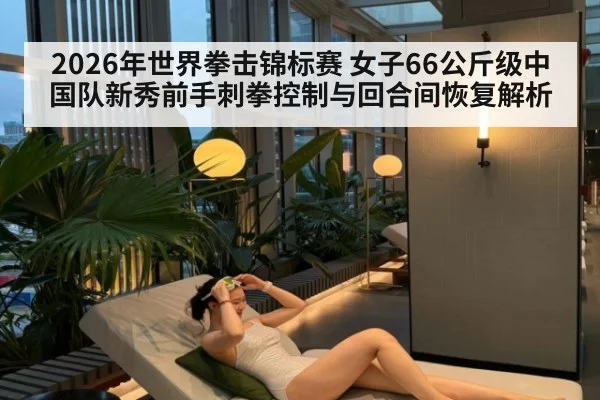2026年世界拳击锦标赛 女子66公斤级中国队新秀前手刺拳控制与回合间恢复解析